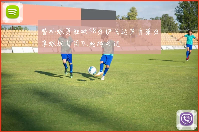 替补球员狂砍58分伊戈达罗自豪分享球权与团队轮转之道