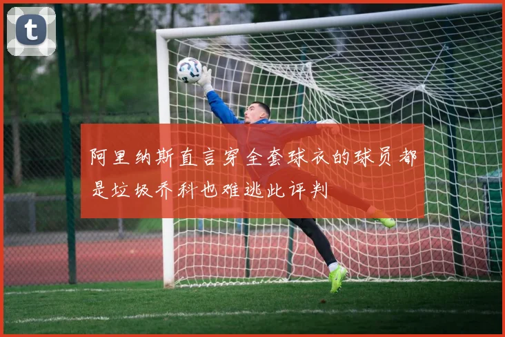 阿里纳斯直言穿全套球衣的球员都是垃圾乔科也难逃此评判