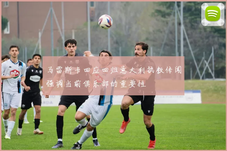 马雷斯卡回应回归意大利执教传闻强调当前俱乐部的重要性