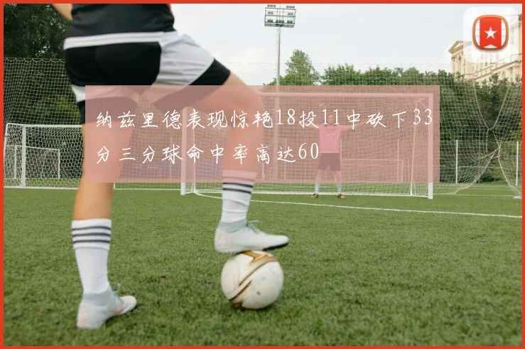 纳兹里德表现惊艳18投11中砍下33分三分球命中率高达60