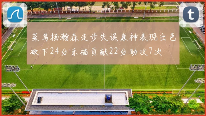 菜鸟杨瀚森走步失误康神表现出色砍下24分乐福贡献22分助攻7次