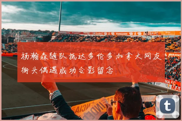 杨瀚森随队抵达多伦多加拿大网友街头偶遇成功合影留念