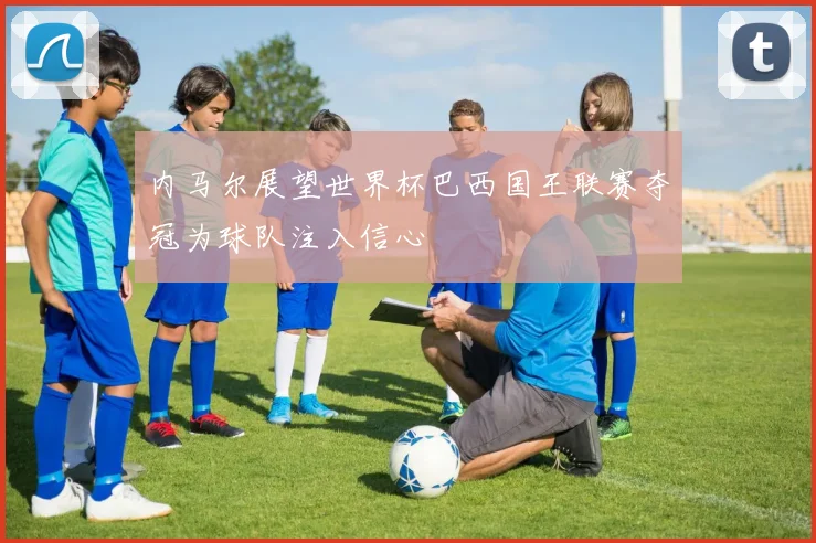 内马尔展望世界杯巴西国王联赛夺冠为球队注入信心