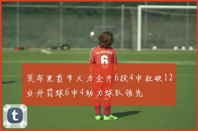 莫布里首节火力全开6投4中狂砍12分并罚球6中4助力球队领先