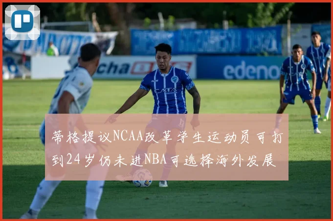 蒂格提议NCAA改革学生运动员可打到24岁仍未进NBA可选择海外发展