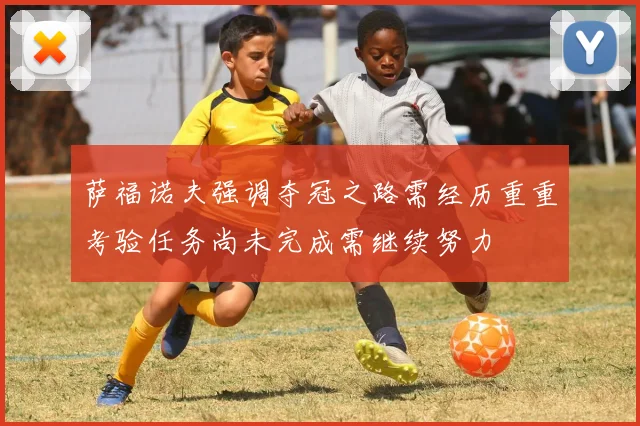 萨福诺夫强调夺冠之路需经历重重考验任务尚未完成需继续努力