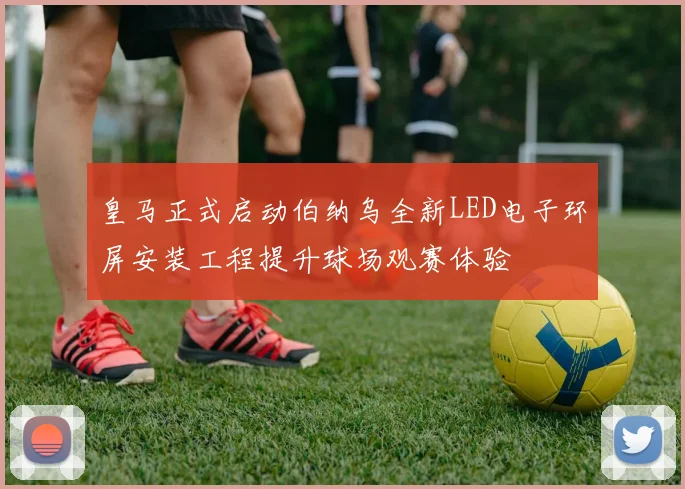 皇马正式启动伯纳乌全新LED电子环屏安装工程提升球场观赛体验