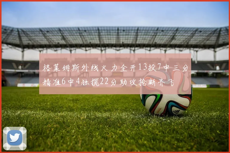 格莱姆斯外线火力全开13投7中三分精准6中4独揽22分助攻抢断齐飞