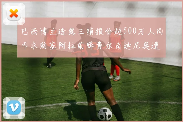 巴西博主透露三镇报价超500万人民币求购塞阿拉前锋费尔南迪尼奥遭拒绝
