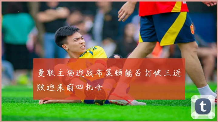 曼联主场迎战布莱顿能否打破三连败迎来前四机会