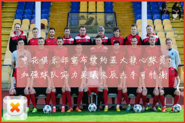 申花俱乐部宣布续约五大核心球员加强球队实力吴曦朱辰杰李可特谢拉马纳法齐续约