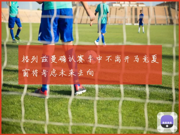 格列兹曼确认赛季中不离开马竞夏窗将考虑未来去向