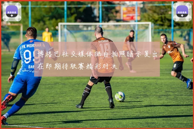 博格巴社交媒体晒自拍照暗示复出在即期待联赛精彩对决