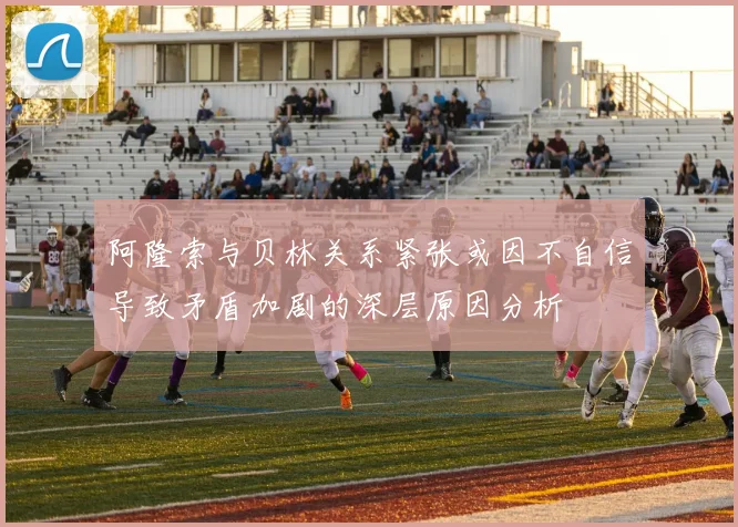 阿隆索与贝林关系紧张或因不自信导致矛盾加剧的深层原因分析
