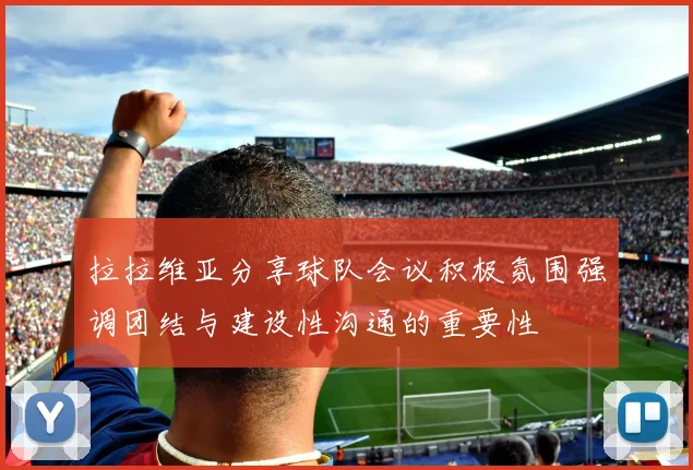 拉拉维亚分享球队会议积极氛围强调团结与建设性沟通的重要性