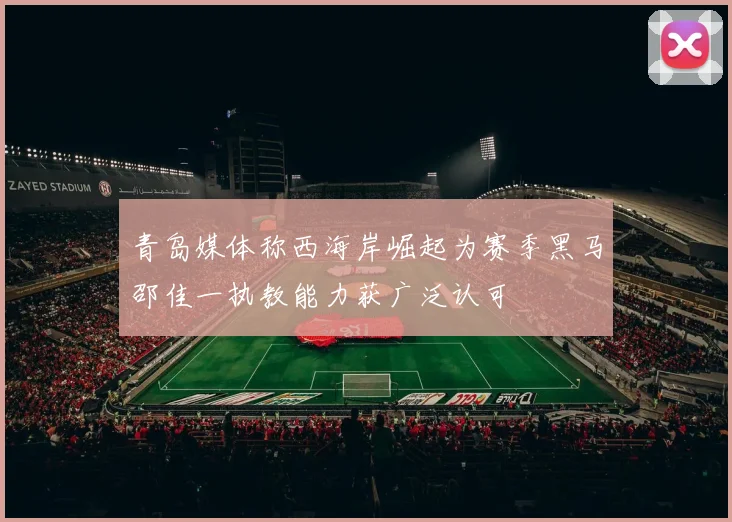 青岛媒体称西海岸崛起为赛季黑马邵佳一执教能力获广泛认可