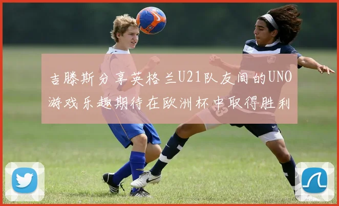吉滕斯分享英格兰U21队友间的UNO游戏乐趣期待在欧洲杯中取得胜利