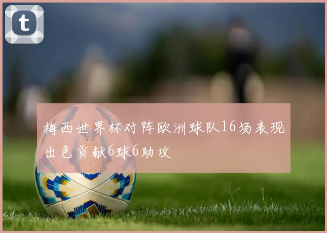 梅西世界杯对阵欧洲球队16场表现出色贡献6球6助攻