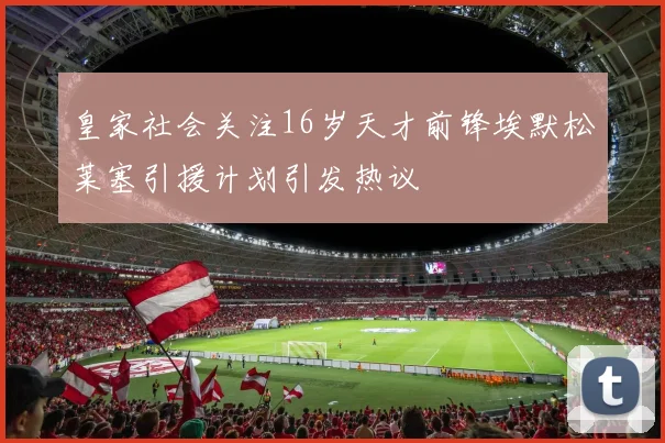 皇家社会关注16岁天才前锋埃默松莱塞引援计划引发热议