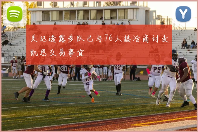 美记透露多队已与76人接洽商讨麦凯恩交易事宜