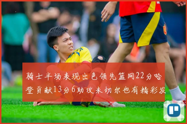 骑士半场表现出色领先篮网22分哈登贡献13分6助攻米切尔也有精彩发挥