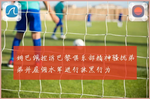 姆巴佩控诉巴黎俱乐部精神骚扰弟弟并雇佣水军进行抹黑行为