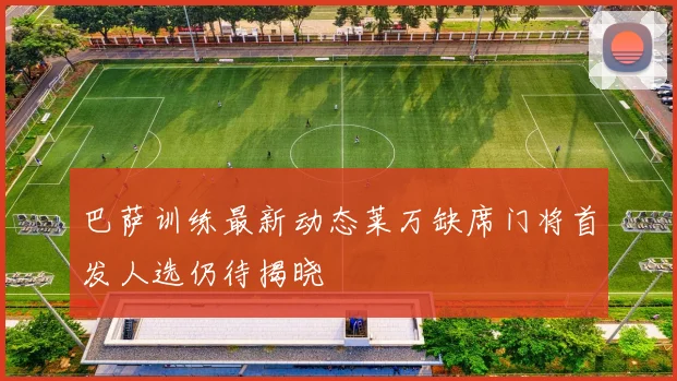 巴萨训练最新动态莱万缺席门将首发人选仍待揭晓
