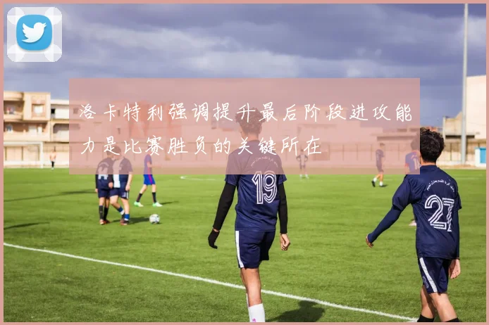 洛卡特利强调提升最后阶段进攻能力是比赛胜负的关键所在