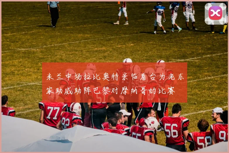 米兰中场拉比奥特亲临看台为老东家助威助阵巴黎对摩纳哥的比赛