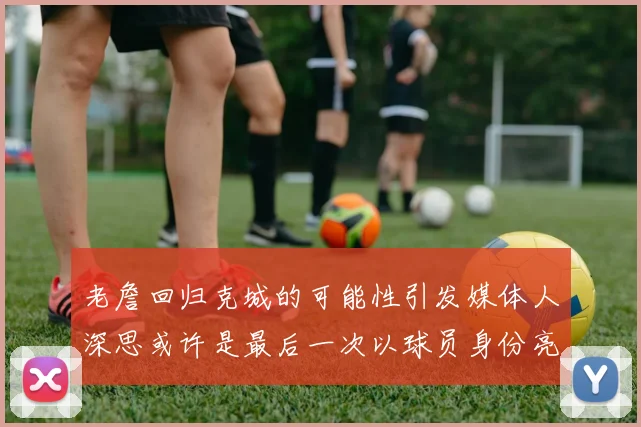 老詹回归克城的可能性引发媒体人深思或许是最后一次以球员身份亮相