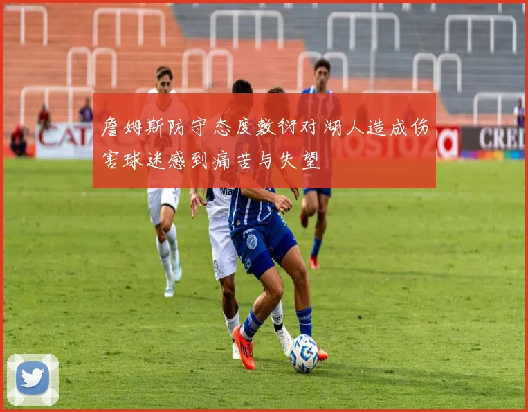 詹姆斯防守态度敷衍对湖人造成伤害球迷感到痛苦与失望