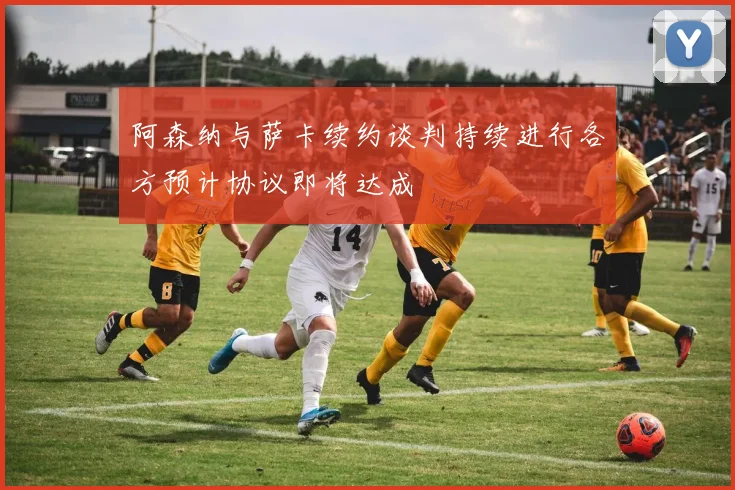 阿森纳与萨卡续约谈判持续进行各方预计协议即将达成