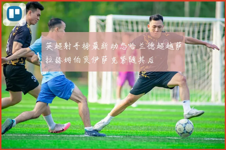 英超射手榜最新动态哈兰德超越萨拉赫姆伯莫伊萨克紧随其后