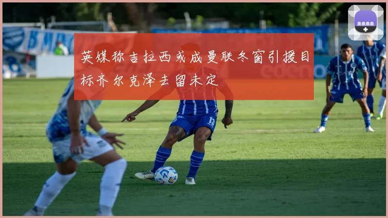 英媒称吉拉西或成曼联冬窗引援目标齐尔克泽去留未定