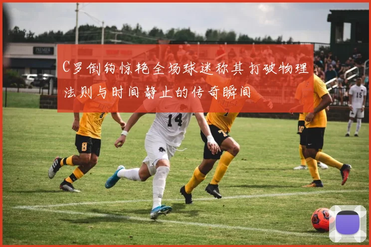 C罗倒钩惊艳全场球迷称其打破物理法则与时间静止的传奇瞬间