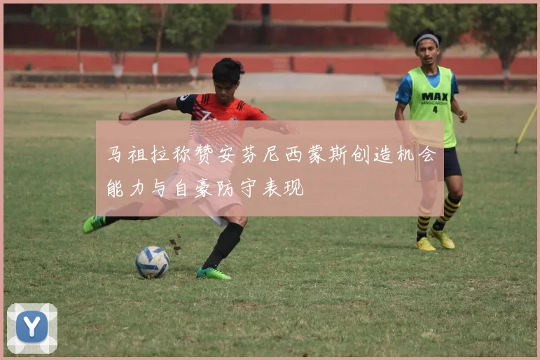 马祖拉称赞安芬尼西蒙斯创造机会能力与自豪防守表现