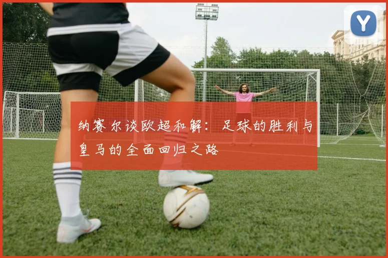 纳赛尔谈欧超和解：足球的胜利与皇马的全面回归之路