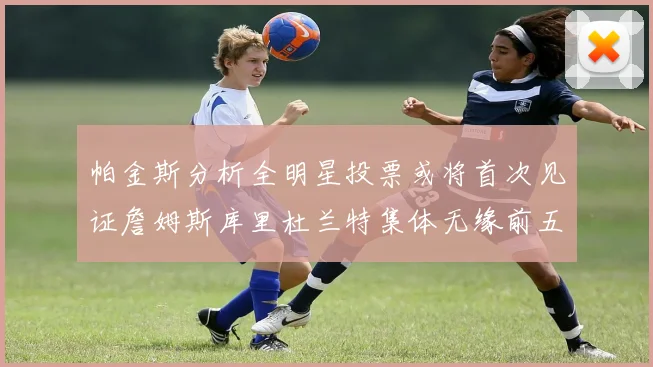 帕金斯分析全明星投票或将首次见证詹姆斯库里杜兰特集体无缘前五